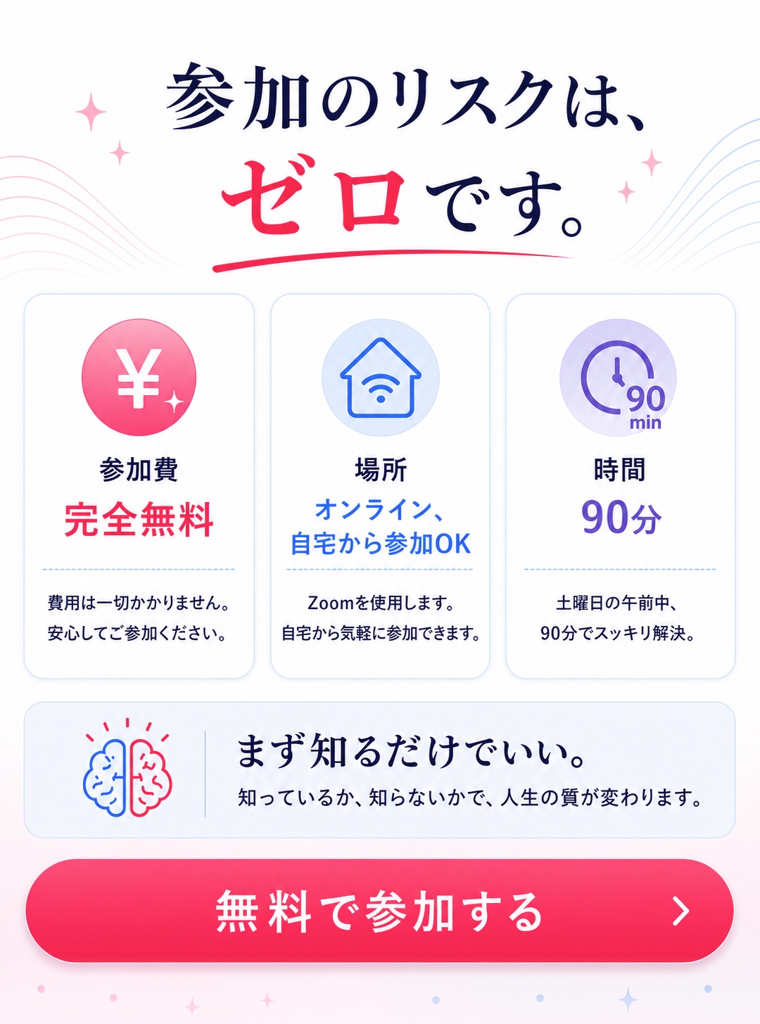 参加のリスクはゼロです。参加費は完全無料、オンラインで自宅から参加OK、時間は90分です。まず知るだけでいい、無料で参加する。