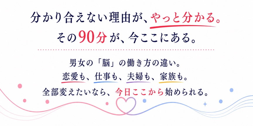 分かり合えない理由が、やっと分かる。その90分が、今ここにある。男女の脳の働き方の違い。恋愛も、仕事も、夫婦も、家族も。全部変えたいなら、今日ここから始められる。